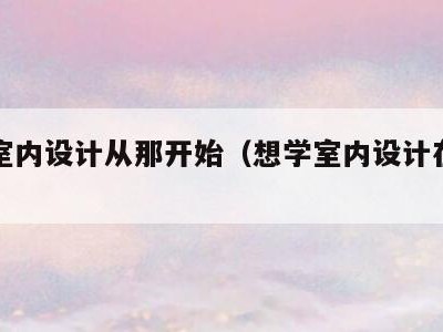 想学室内设计从那开始(想学室内设计在哪里学)
