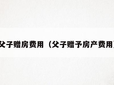 父子赠房费用(父子赠予房产费用)
