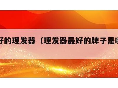 质量好的理发器(理发器最好的牌子是哪个牌子?)