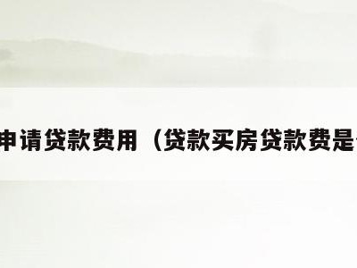 买房申请贷款费用(贷款买房贷款费是什么)