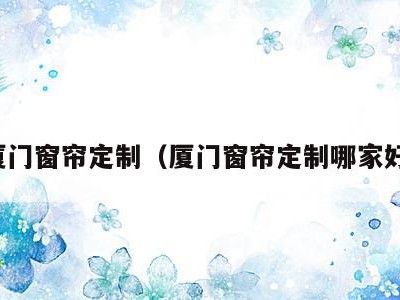 厦门窗帘定制（厦门窗帘定制哪家好）