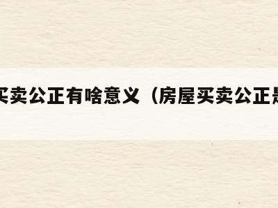 房子买卖公正有啥意义（房屋买卖公正是什么意思）
