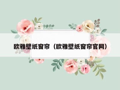 欧雅壁纸窗帘(欧雅壁纸窗帘官网)