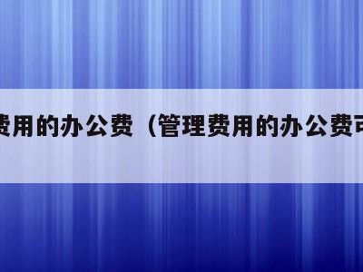 管理费用的办公费(管理费用的办公费可以抵扣么)
