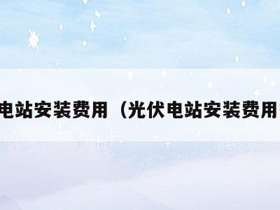 光伏电站安装费用(光伏电站安装费用报价)