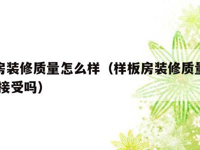 样板房装修质量怎么样(样板房装修质量怎么样,能接受吗)