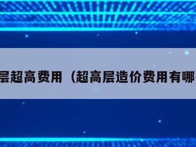 高层超高费用（超高层造价费用有哪些）