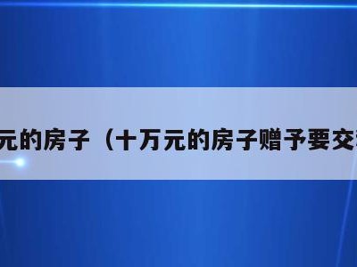 十万元的房子(十万元的房子赠予要交税吗)