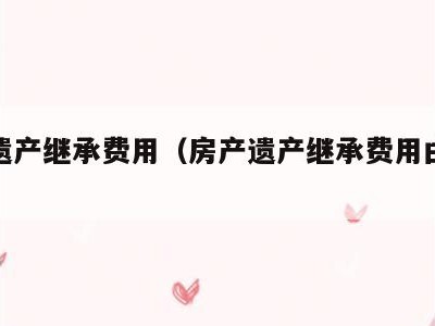 房产遗产继承费用（房产遗产继承费用由谁承担）