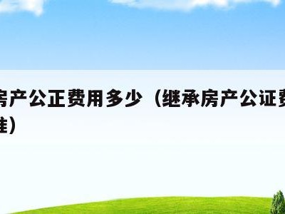 继承房产公正费用多少（继承房产公证费用收费标准）