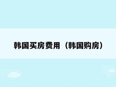 韩国买房费用（韩国购房）