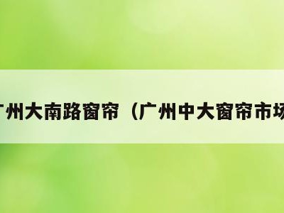 广州大南路窗帘(广州中大窗帘市场)