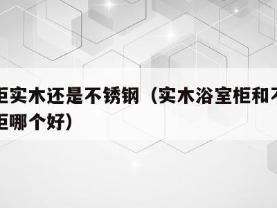 浴室柜实木还是不锈钢(实木浴室柜和不锈钢浴室柜哪个好)