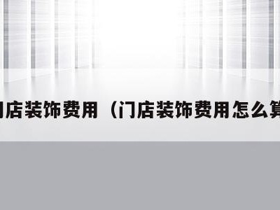 门店装饰费用(门店装饰费用怎么算)