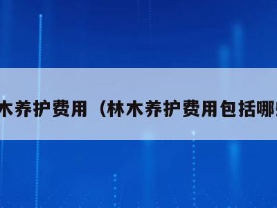林木养护费用（林木养护费用包括哪些）