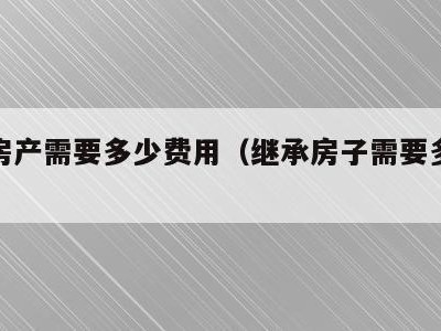 继承房产需要多少费用(继承房子需要多少费用)