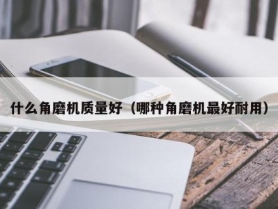 什么角磨机质量好(哪种角磨机最好耐用)