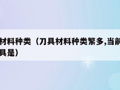 刀具材料种类(刀具材料种类繁多,当前使用的刀具是)