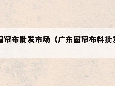 广东窗帘布批发市场(广东窗帘布料批发市场在哪)