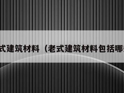 老式建筑材料(老式建筑材料包括哪些)