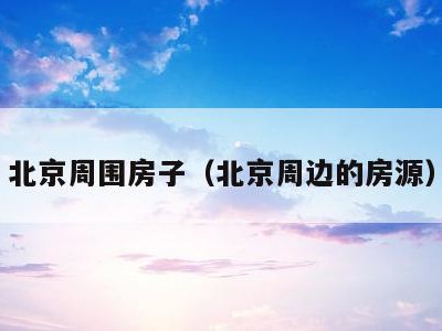 北京周围房子(北京周边的房源)