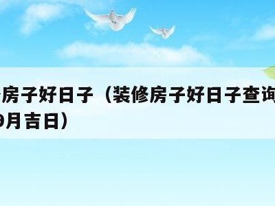 装修房子好日子(装修房子好日子查询2023年9月吉日)