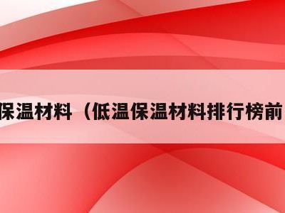 低温保温材料（低温保温材料排行榜前十名）
