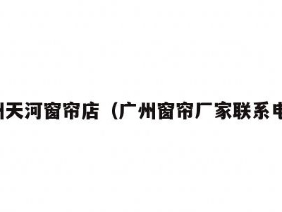 广州天河窗帘店(广州窗帘厂家联系电话)