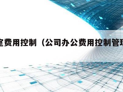 办公室费用控制(公司办公费用控制管理办法)