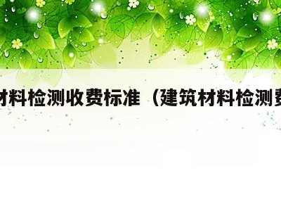 建筑材料检测收费标准（建筑材料检测费用标准）
