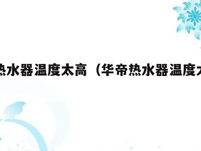 华帝热水器温度太高（华帝热水器温度太高怎么调）