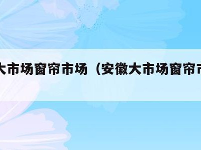 安徽大市场窗帘市场(安徽大市场窗帘市场地址)