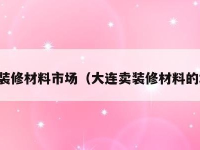 大连装修材料市场(大连卖装修材料的地方)
