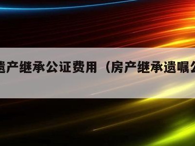 房屋遗产继承公证费用(房产继承遗嘱公证费用)