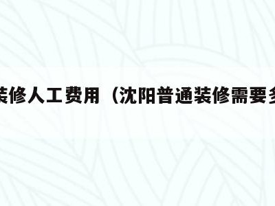 沈阳装修人工费用（沈阳普通装修需要多少钱）