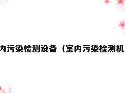 室内污染检测设备(室内污染检测机构)