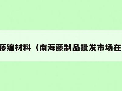 南海藤编材料（南海藤制品批发市场在哪里）