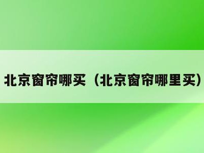北京窗帘哪买（北京窗帘哪里买）