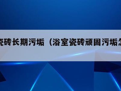 浴室瓷砖长期污垢(浴室瓷砖顽固污垢怎么去除)