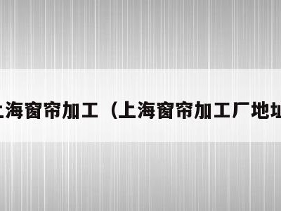 上海窗帘加工（上海窗帘加工厂地址）