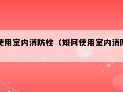 如何使用室内消防栓（如何使用室内消防栓灭火）