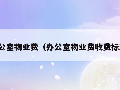 办公室物业费（办公室物业费收费标准）