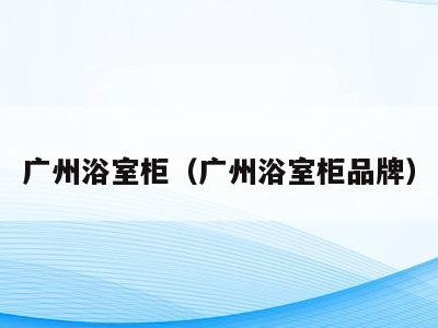 广州浴室柜(广州浴室柜品牌)