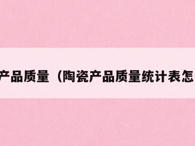 陶瓷产品质量(陶瓷产品质量统计表怎么做)