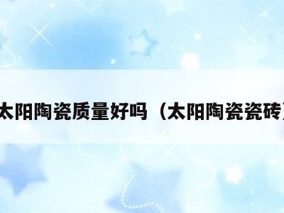 太阳陶瓷质量好吗(太阳陶瓷瓷砖)