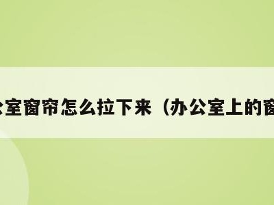 办公室窗帘怎么拉下来(办公室上的窗帘)