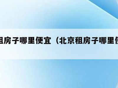 北京租房子哪里便宜（北京租房子哪里便宜实惠）