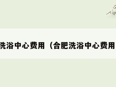 合肥洗浴中心费用（合肥洗浴中心费用高吗）