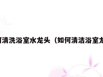 如何清洗浴室水龙头(如何清洁浴室龙头)