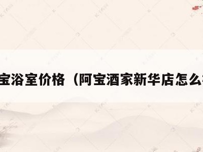 阿宝浴室价格(阿宝酒家新华店怎么样)